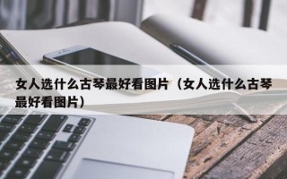 女人选什么古琴最好看图片（女人选什么古琴最好看图片）