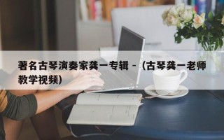 著名古琴演奏家龚一专辑 -（古琴龚一老师教学视频）