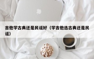 吉他学古典还是民谣好（学吉他选古典还是民谣）