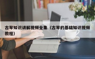 古琴知识讲解视频全集（古琴的基础知识视频教程）