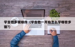 学吉他步骤顺序（学吉他一开始怎么学哪些步骤?）