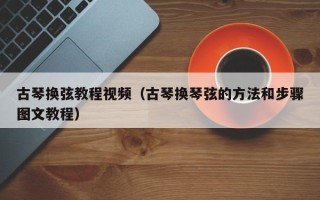 古琴换弦教程视频（古琴换琴弦的方法和步骤图文教程）