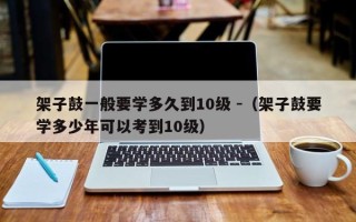 架子鼓一般要学多久到10级 -（架子鼓要学多少年可以考到10级）