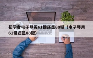 初学者电子琴买61键还是88键（电子琴用61键还是88键）