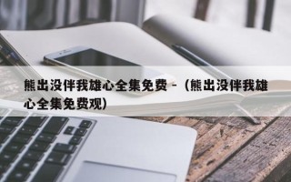 熊出没伴我雄心全集免费 -（熊出没伴我雄心全集免费观）