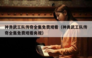 神勇武工队传奇全集免费观看（神勇武工队传奇全集免费观看央视）