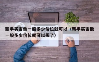 新手买吉他一般多少价位就可以（新手买吉他一般多少价位就可以买了）