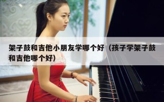 架子鼓和吉他小朋友学哪个好（孩子学架子鼓和吉他哪个好）