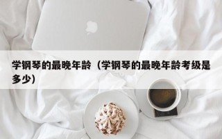 学钢琴的最晚年龄（学钢琴的最晚年龄考级是多少）