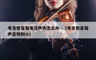 电吉他音箱电流声大怎么办 -（电吉他音箱声音特别小）