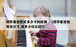 初学者吉他买多少寸的好用 -（初学者吉他用多少寸,用多少价位的?）