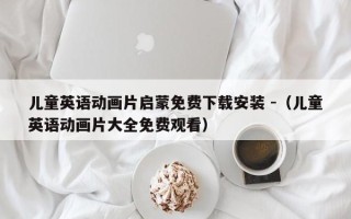 儿童英语动画片启蒙免费下载安装 -（儿童英语动画片大全免费观看）