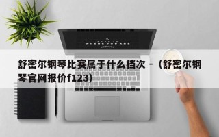 舒密尔钢琴比赛属于什么档次 -（舒密尔钢琴官网报价f123）