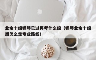 业余十级钢琴已过再考什么级（钢琴业余十级后怎么走专业路线）