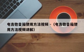 电吉他音箱使用方法视频 -（电吉他音箱使用方法视频讲解）