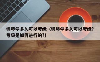 钢琴学多久可以考级（钢琴学多久可以考级?考级是如何进行的?）