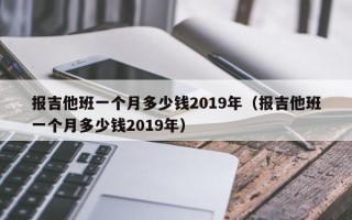 报吉他班一个月多少钱2019年（报吉他班一个月多少钱2019年）