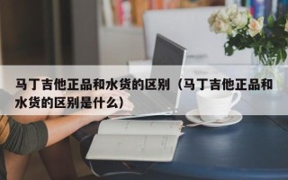 马丁吉他正品和水货的区别（马丁吉他正品和水货的区别是什么）