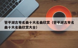 管平湖古琴名曲十大名曲欣赏（管平湖古琴名曲十大名曲欣赏大全）