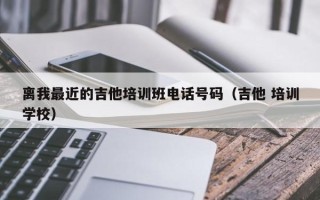 离我最近的吉他培训班电话号码（吉他 培训学校）