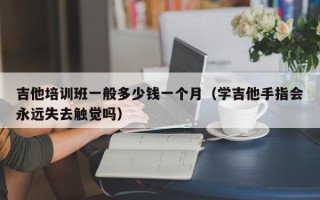 吉他培训班一般多少钱一个月（学吉他手指会永远失去触觉吗）