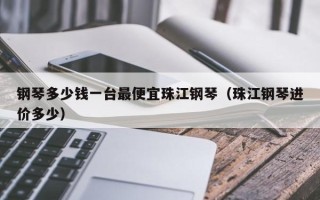 钢琴多少钱一台最便宜珠江钢琴（珠江钢琴进价多少）