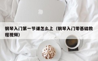 钢琴入门第一节课怎么上（钢琴入门零基础教程视频）