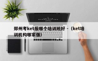 郑州考ket报哪个培训班好 -（ket培训机构哪家强）