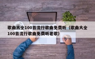 歌曲大全100首流行歌曲免费听（歌曲大全100首流行歌曲免费听老歌）