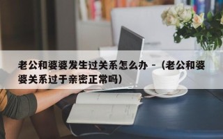 老公和婆婆发生过关系怎么办 -（老公和婆婆关系过于亲密正常吗）