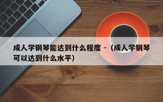 成人学钢琴能达到什么程度 -（成人学钢琴可以达到什么水平）