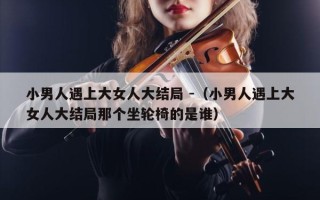 小男人遇上大女人大结局 -（小男人遇上大女人大结局那个坐轮椅的是谁）