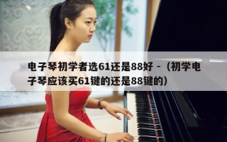 电子琴初学者选61还是88好 -（初学电子琴应该买61键的还是88键的）