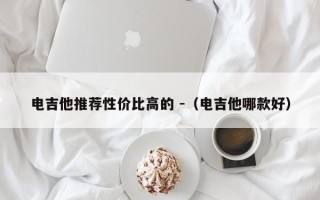 电吉他推荐性价比高的 -（电吉他哪款好）