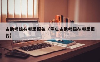 吉他考级在哪里报名（重庆吉他考级在哪里报名）