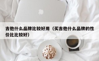 吉他什么品牌比较好用（买吉他什么品牌的性价比比较好）