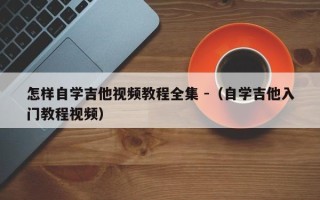 怎样自学吉他视频教程全集 -（自学吉他入门教程视频）