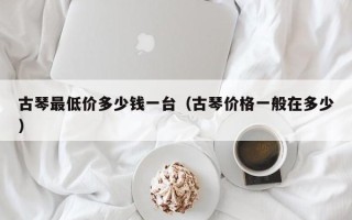 古琴最低价多少钱一台（古琴价格一般在多少）