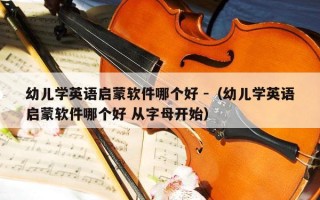 幼儿学英语启蒙软件哪个好 -（幼儿学英语启蒙软件哪个好 从字母开始）