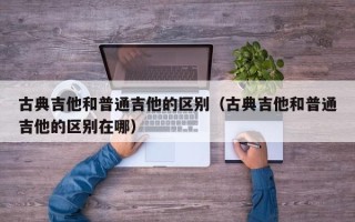 古典吉他和普通吉他的区别（古典吉他和普通吉他的区别在哪）