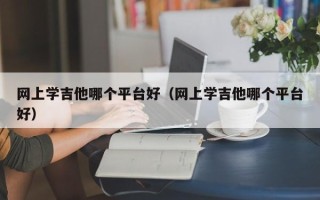 网上学吉他哪个平台好（网上学吉他哪个平台好）