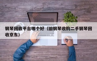 钢琴回收平台哪个好（旧钢琴收购二手钢琴回收京东）