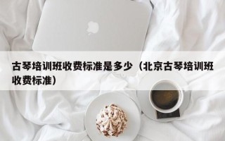 古琴培训班收费标准是多少（北京古琴培训班收费标准）