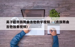 吴子彪彝族舞曲吉他教学视频 -（彝族舞曲吉他独奏视频）