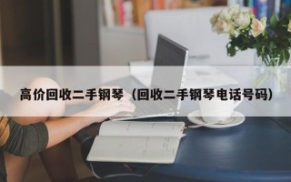 高价回收二手钢琴（回收二手钢琴电话号码）