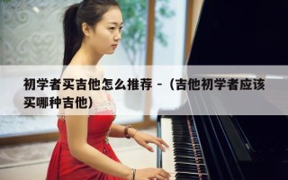 初学者买吉他怎么推荐 -（吉他初学者应该买哪种吉他）