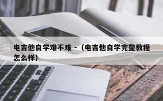 电吉他自学难不难 -（电吉他自学完整教程怎么样）