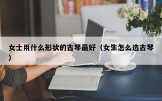 女士用什么形状的古琴最好（女生怎么选古琴）