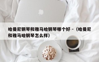 哈曼尼钢琴和雅马哈钢琴哪个好 -（哈曼尼和雅马哈钢琴怎么样）