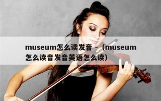 museum怎么读发音 -（museum怎么读音发音英语怎么读）